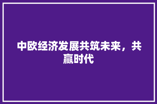 中欧经济发展共筑未来,共赢时代 中欧经济发展共筑未来,共赢时代