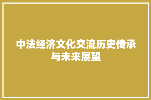 中法经济文化交流历史传承与未来展望 中法经济文化交流历史传承与未来展望