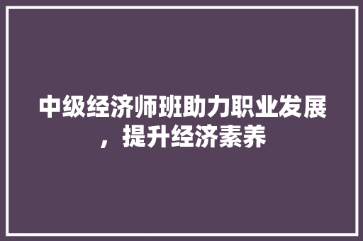 中级经济师班助力职业发展,提升经济素养 中级经济师班助力职业发展,提升经济素养