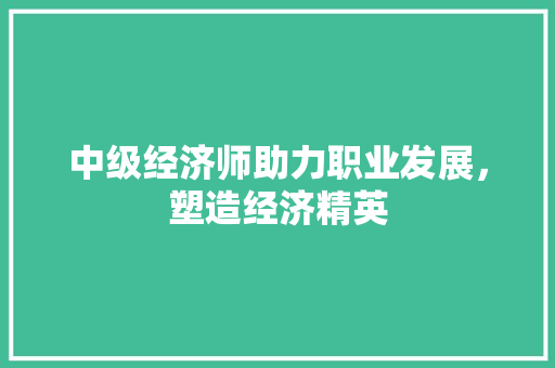 中级经济师助力职业发展,塑造经济精英 中级经济师助力职业发展,塑造经济精英