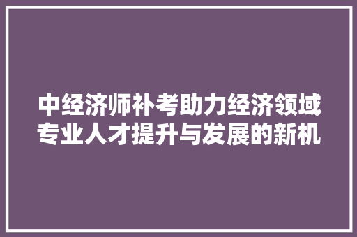 中经济师补考助力经济领域专业人才提升与发展的新机遇 中经济师补考助力经济领域专业人才提升与发展的新机遇