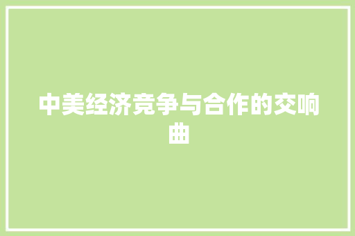中美经济竞争与合作的交响曲 中美经济竞争与合作的交响曲