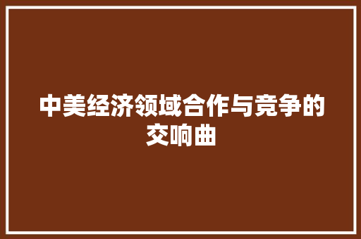 中美经济领域合作与竞争的交响曲 中美经济领域合作与竞争的交响曲