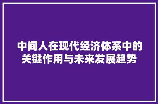 中间人在现代经济体系中的关键作用与未来发展趋势 中间人在现代经济体系中的关键作用与未来发展趋势