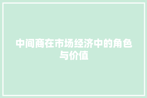 中间商在市场经济中的角色与价值 中间商在市场经济中的角色与价值