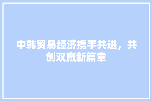 中韩贸易经济携手共进,共创双赢新篇章 中韩贸易经济携手共进,共创双赢新篇章