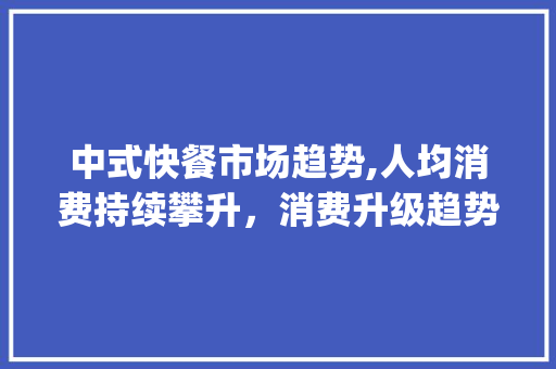 中式快餐市场趋势,人均消费持续攀升,消费升级趋势明显_中式快餐市场趋势人均消费 中式快餐市场趋势,人均消费持续攀升,消费升级趋势明显_中式快餐市场趋势人均消费