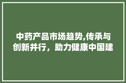 中药产品市场趋势,传承与创新并行,助力健康中国建设_中药产品的市场趋势 中药产品市场趋势,传承与创新并行,助力健康中国建设_中药产品的市场趋势