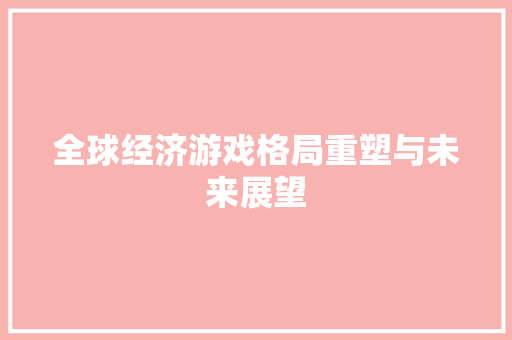 全球经济游戏格局重塑与未来展望 全球经济游戏格局重塑与未来展望