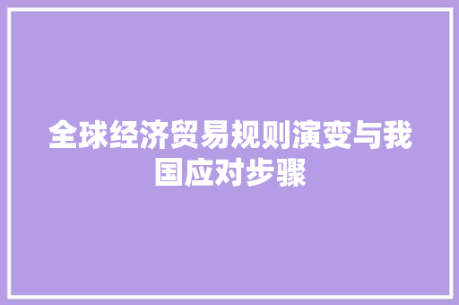 全球经济贸易规则演变与我国应对步骤 全球经济贸易规则演变与我国应对步骤