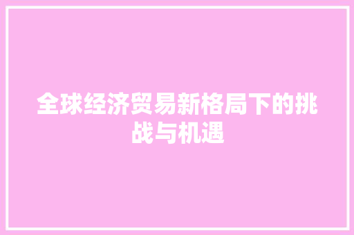 全球经济贸易新格局下的挑战与机遇 全球经济贸易新格局下的挑战与机遇