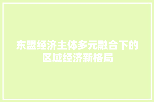 东盟经济主体多元融合下的区域经济新格局 东盟经济主体多元融合下的区域经济新格局