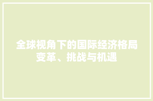 全球视角下的国际经济格局变革、挑战与机遇 全球视角下的国际经济格局变革、挑战与机遇