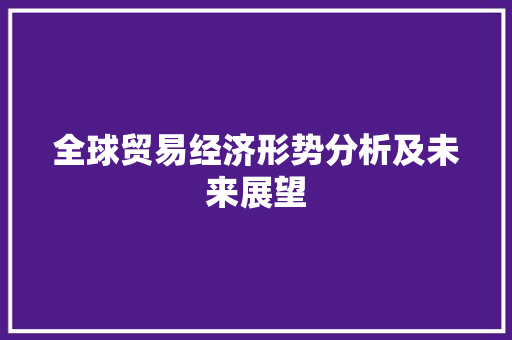 全球贸易经济形势分析及未来展望 全球贸易经济形势分析及未来展望