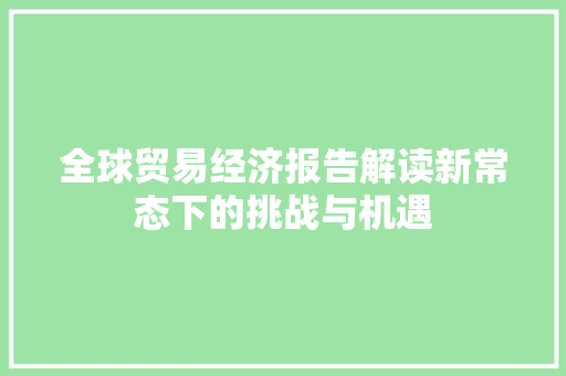 全球贸易经济报告解读新常态下的挑战与机遇 全球贸易经济报告解读新常态下的挑战与机遇