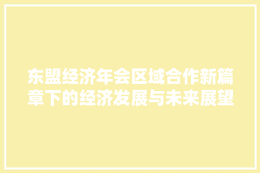 东盟经济年会区域合作新篇章下的经济发展与未来展望 东盟经济年会区域合作新篇章下的经济发展与未来展望