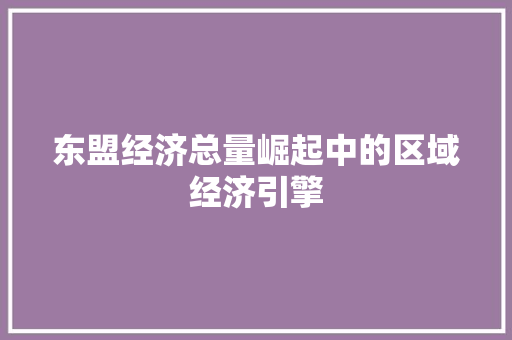 东盟经济总量崛起中的区域经济引擎 东盟经济总量崛起中的区域经济引擎