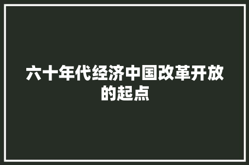 六十年代经济中国改革开放的起点 六十年代经济中国改革开放的起点