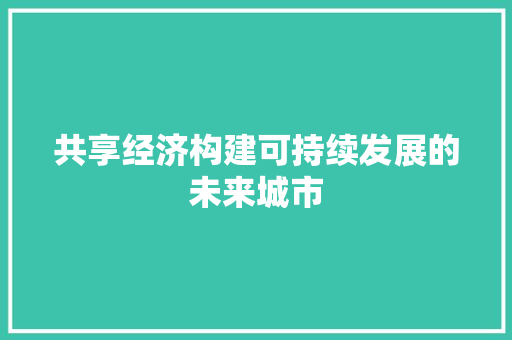共享经济构建可持续发展的未来城市 共享经济构建可持续发展的未来城市