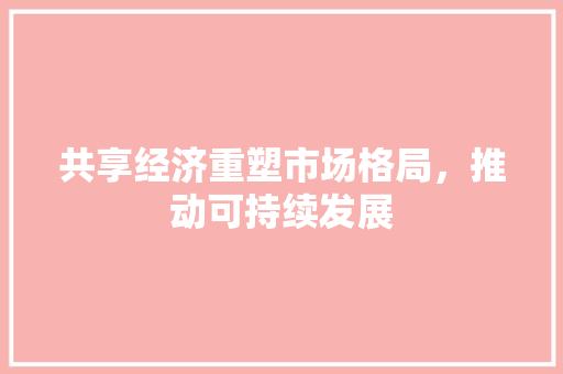共享经济重塑市场格局,推动可持续发展 共享经济重塑市场格局,推动可持续发展