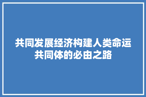 共同发展经济构建人类命运共同体的必由之路 共同发展经济构建人类命运共同体的必由之路