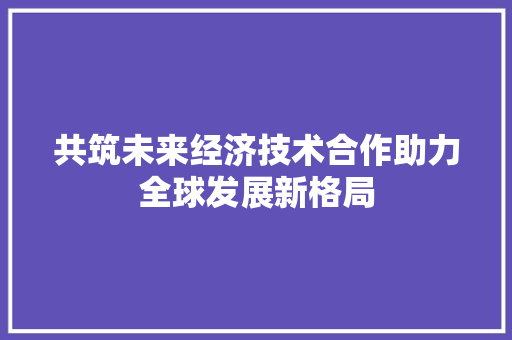 共筑未来经济技术合作助力全球发展新格局 共筑未来经济技术合作助力全球发展新格局