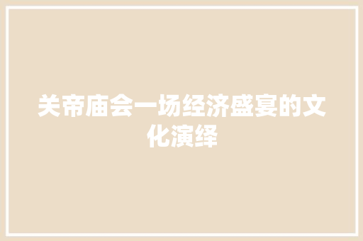关帝庙会一场经济盛宴的文化演绎 关帝庙会一场经济盛宴的文化演绎