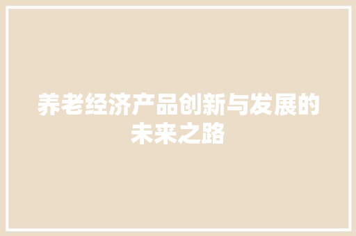 养老经济产品创新与发展的未来之路 养老经济产品创新与发展的未来之路