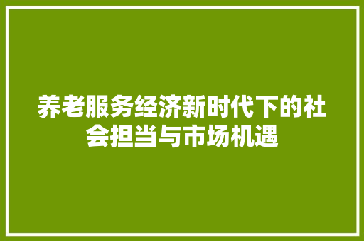 养老服务经济新时代下的社会担当与市场机遇 养老服务经济新时代下的社会担当与市场机遇