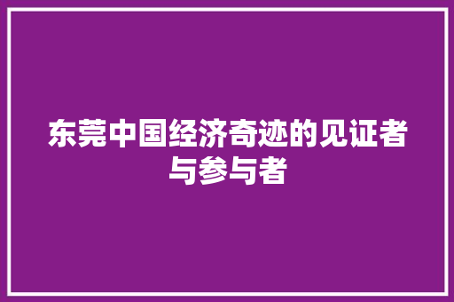 东莞中国经济奇迹的见证者与参与者 东莞中国经济奇迹的见证者与参与者
