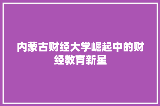 内蒙古财经大学崛起中的财经教育新星 内蒙古财经大学崛起中的财经教育新星