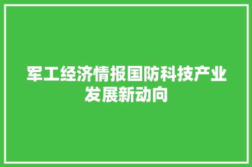 军工经济情报国防科技产业发展新动向 军工经济情报国防科技产业发展新动向