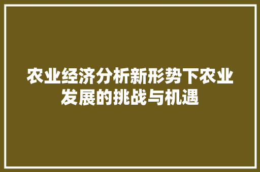 农业经济分析新形势下农业发展的挑战与机遇 农业经济分析新形势下农业发展的挑战与机遇