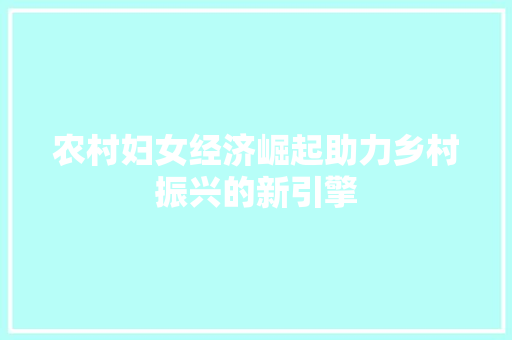 农村妇女经济崛起助力乡村振兴的新引擎 农村妇女经济崛起助力乡村振兴的新引擎