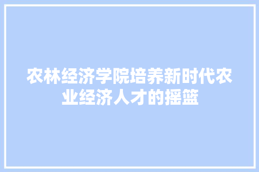 农林经济学院培养新时代农业经济人才的摇篮 农林经济学院培养新时代农业经济人才的摇篮