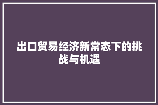 出口贸易经济新常态下的挑战与机遇 出口贸易经济新常态下的挑战与机遇
