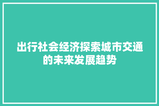 出行社会经济探索城市交通的未来发展趋势 出行社会经济探索城市交通的未来发展趋势