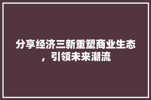 分享经济三新重塑商业生态,引领未来潮流 分享经济三新重塑商业生态,引领未来潮流