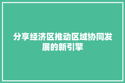 分享经济区推动区域协同发展的新引擎 分享经济区推动区域协同发展的新引擎