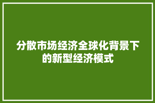 分散市场经济全球化背景下的新型经济模式 分散市场经济全球化背景下的新型经济模式