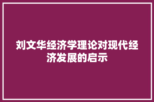 刘文华经济学理论对现代经济发展的启示 刘文华经济学理论对现代经济发展的启示