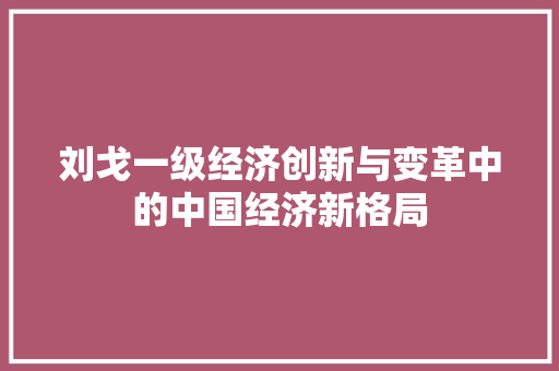 刘戈一级经济创新与变革中的中国经济新格局 刘戈一级经济创新与变革中的中国经济新格局