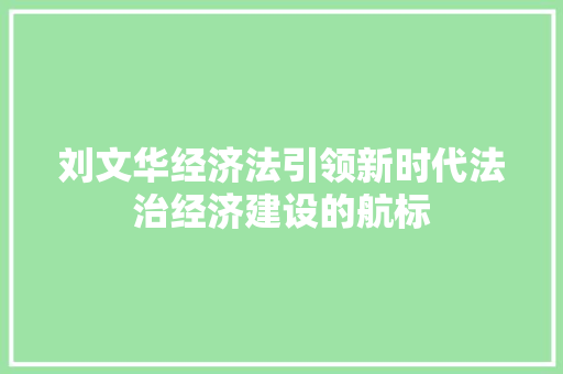 刘文华经济法引领新时代法治经济建设的航标 刘文华经济法引领新时代法治经济建设的航标