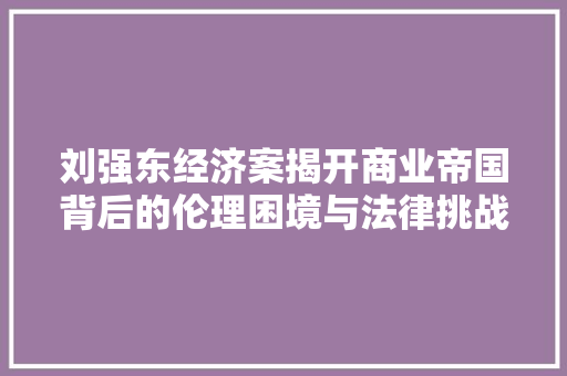 刘强东经济案揭开商业帝国背后的伦理困境与法律挑战