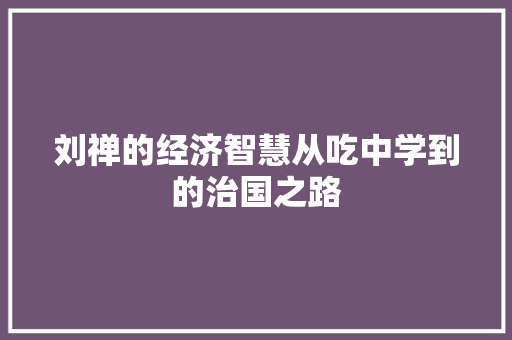刘禅的经济智慧从吃中学到的治国之路 刘禅的经济智慧从吃中学到的治国之路