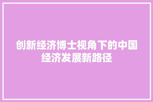 创新经济博士视角下的中国经济发展新路径 创新经济博士视角下的中国经济发展新路径