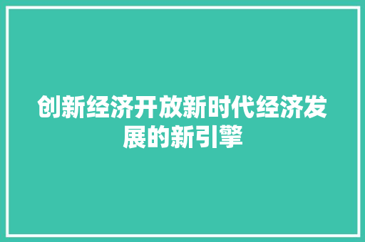 创新经济开放新时代经济发展的新引擎 创新经济开放新时代经济发展的新引擎