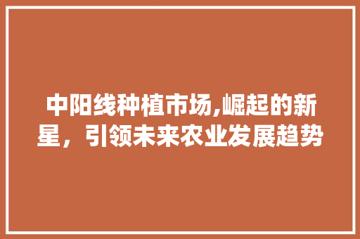 中阳线种植市场,崛起的新星,引领未来农业发展趋势_中阳线种植市场趋势 中阳线种植市场,崛起的新星,引领未来农业发展趋势_中阳线种植市场趋势