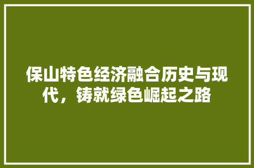 保山特色经济融合历史与现代,铸就绿色崛起之路 保山特色经济融合历史与现代,铸就绿色崛起之路