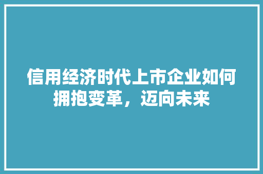 信用经济时代上市企业如何拥抱变革,迈向未来 信用经济时代上市企业如何拥抱变革,迈向未来
